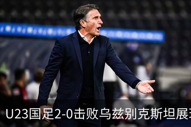 U23国足2-0击败乌兹别克斯坦展现拼搏精神 吴曦蒯纪闻进球